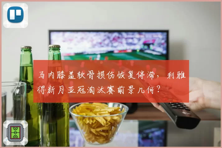 马内膝盖软骨损伤恢复停滞,利雅得新月亚冠淘汰赛前景几何?