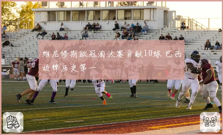 维尼修斯欧冠淘汰赛贡献10球 巴西边锋历史第一