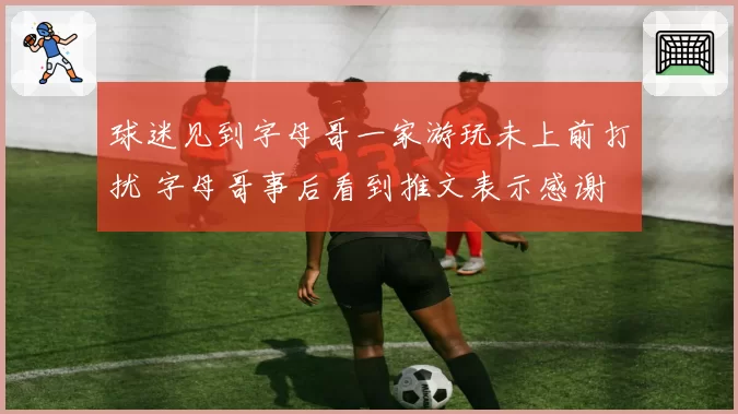 球迷见到字母哥一家游玩未上前打扰 字母哥事后看到推文表示感谢