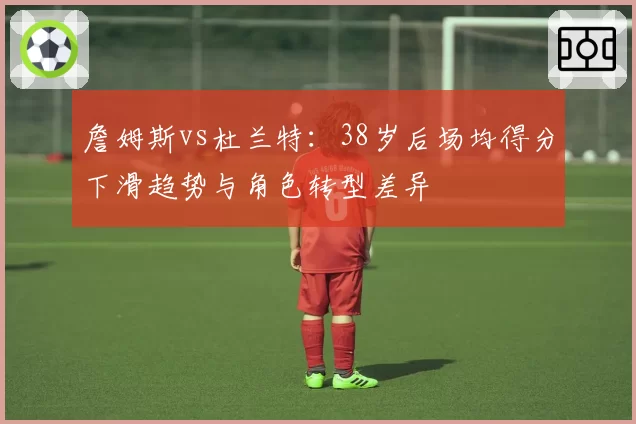 詹姆斯vs杜兰特:38岁后场均得分下滑趋势与角色转型差异