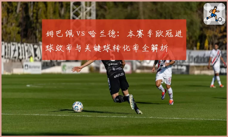 姆巴佩 vs 哈兰德:本赛季欧冠进球效率与关键球转化率全解析