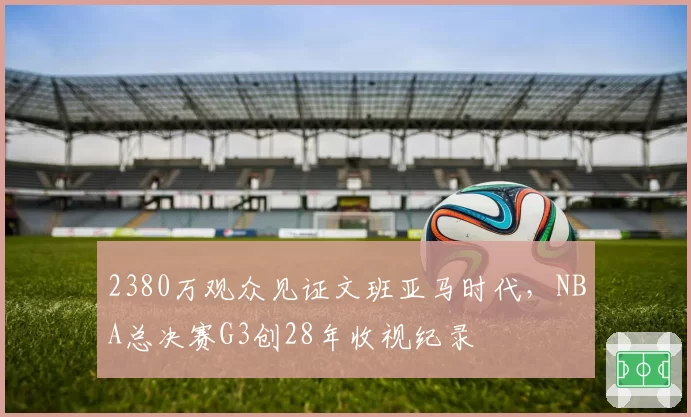 2380万观众见证文班亚马时代，NBA总决赛G3创28年收视纪录