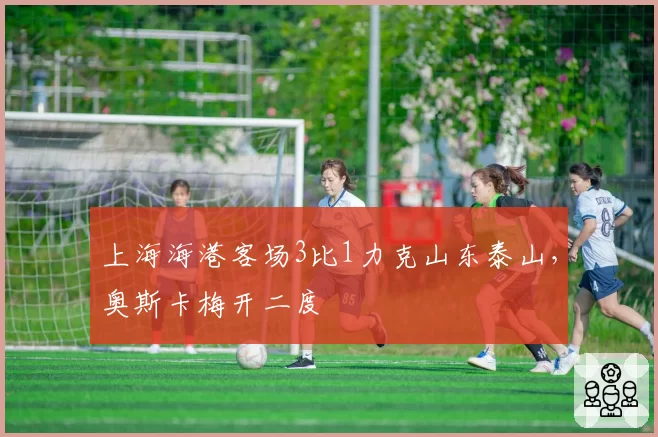 上海海港客场3比1力克山东泰山,奥斯卡梅开二度