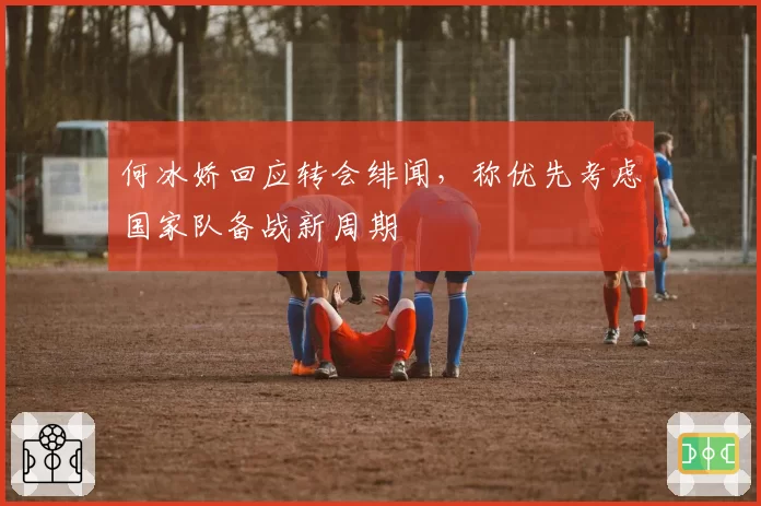 何冰娇回应转会绯闻,称优先考虑国家队备战新周期