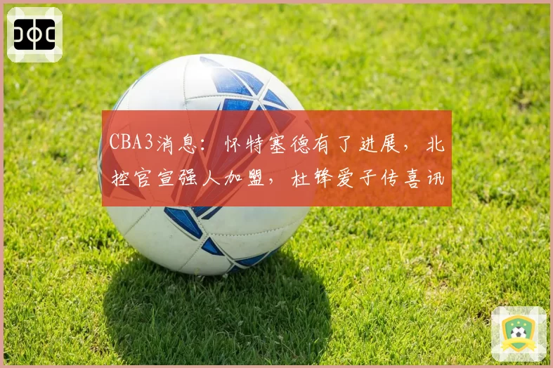 CBA3消息:怀特塞德有了进展,北控官宣强人加盟,杜锋爱子传喜讯