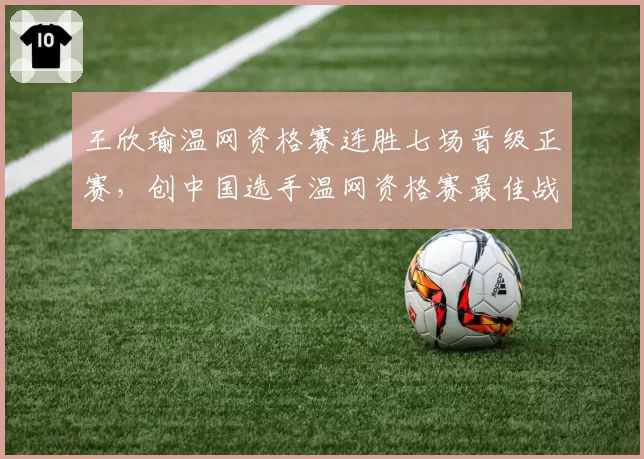 王欣瑜温网资格赛连胜七场晋级正赛,创中国选手温网资格赛最佳战绩