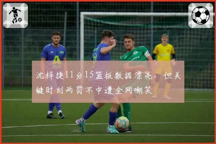 沈梓捷11分15篮板数据漂亮，但关键时刻两罚不中遭全网嘲笑