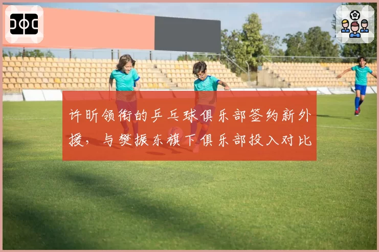 许昕领衔的乒乓球俱乐部签约新外援,与樊振东旗下俱乐部投入对比悬殊