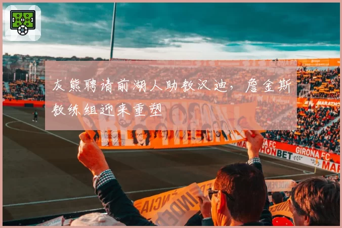 灰熊聘请前湖人助教汉迪,詹金斯教练组迎来重塑
