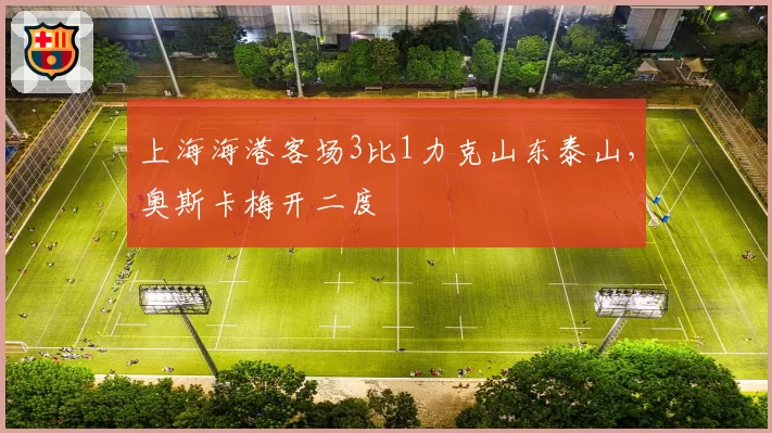 上海海港客场3比1力克山东泰山,奥斯卡梅开二度