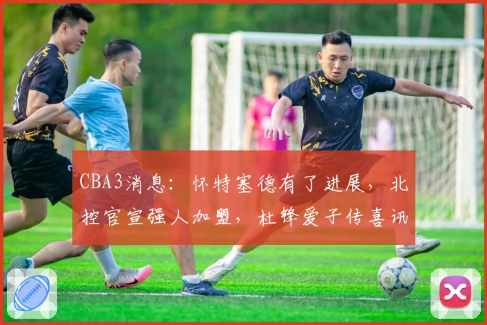 CBA3消息:怀特塞德有了进展,北控官宣强人加盟,杜锋爱子传喜讯