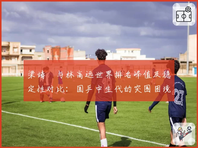 梁靖崑与林高远世界排名峰值及稳定性对比:国乒中生代的突围困境