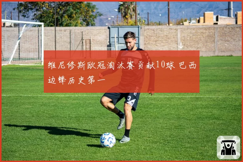维尼修斯欧冠淘汰赛贡献10球 巴西边锋历史第一