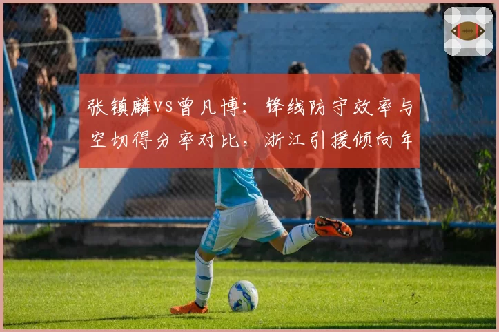 张镇麟vs曾凡博:锋线防守效率与空切得分率对比,浙江引援倾向年轻侧翼