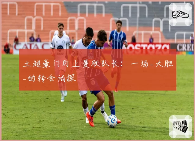 土超豪门盯上曼联队长：一场_大胆_的转会试探