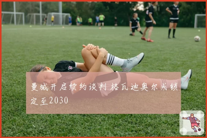 曼城开启续约谈判 格瓦迪奥尔或锁定至2030