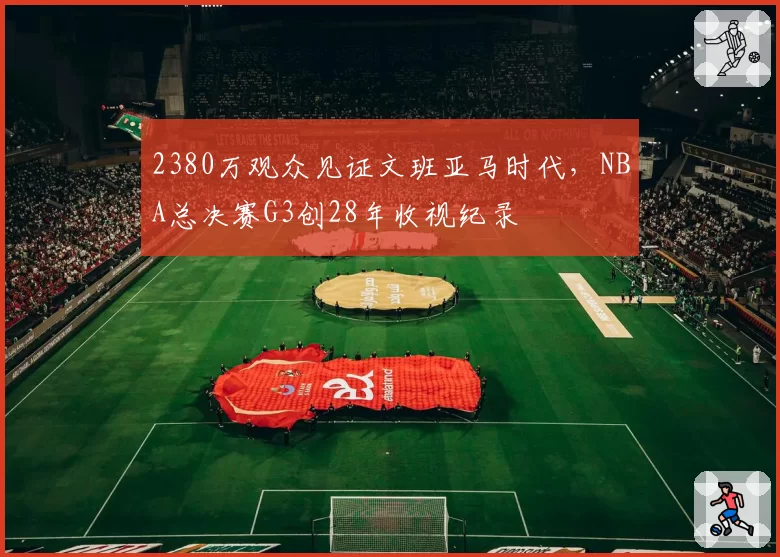 2380万观众见证文班亚马时代，NBA总决赛G3创28年收视纪录