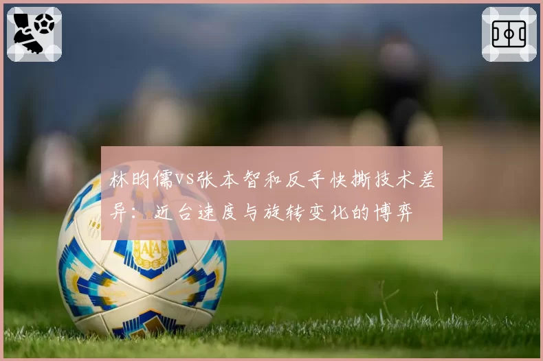 林昀儒vs张本智和反手快撕技术差异：近台速度与旋转变化的博弈