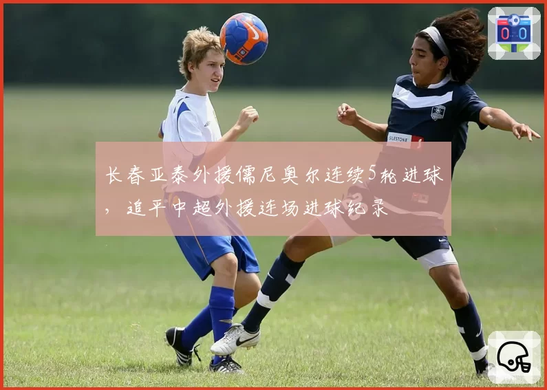 长春亚泰外援儒尼奥尔连续5轮进球,追平中超外援连场进球纪录