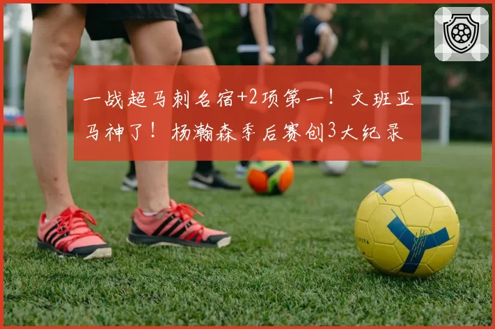 一战超马刺名宿+2项第一！文班亚马神了！杨瀚森季后赛创3大纪录