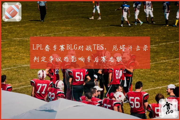 LPL春季赛BLG对战TES，厄塔汗击杀判定争议恐影响季后赛名额