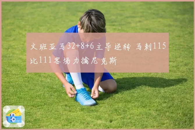 文班亚马32+8+6主导逆转 马刺115比111客场力擒尼克斯