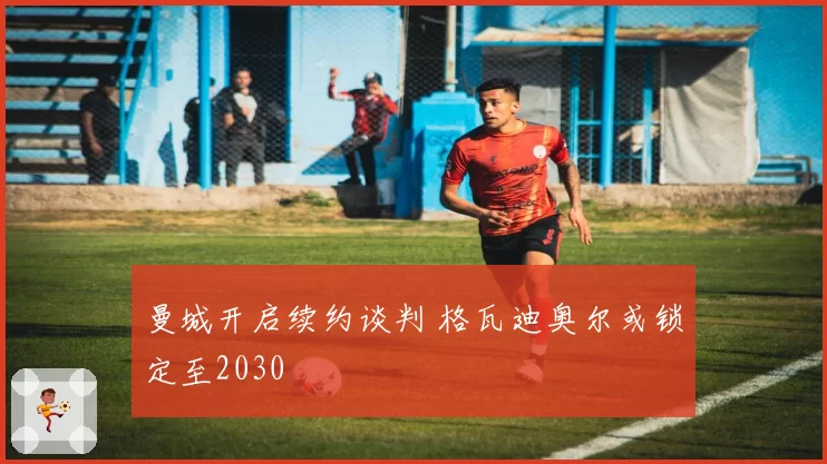 曼城开启续约谈判 格瓦迪奥尔或锁定至2030