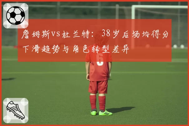 詹姆斯vs杜兰特:38岁后场均得分下滑趋势与角色转型差异