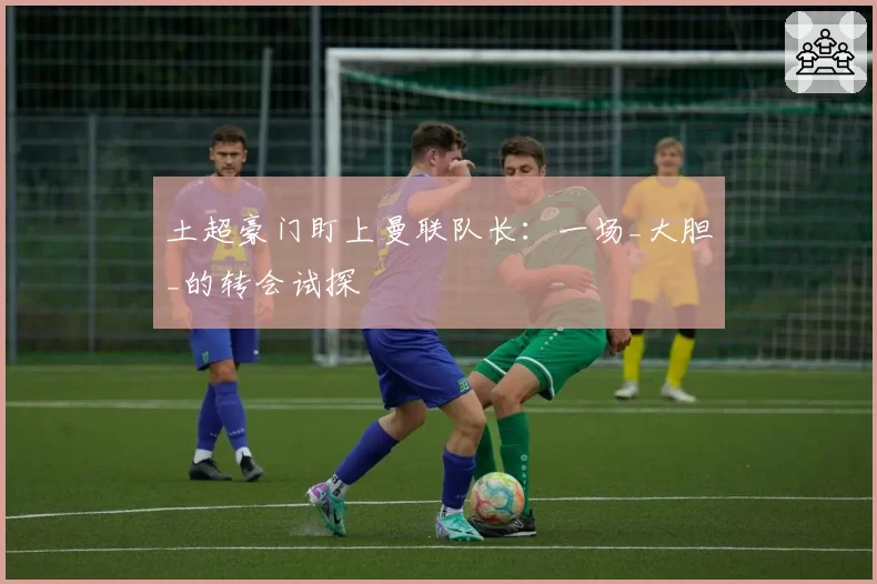 土超豪门盯上曼联队长：一场_大胆_的转会试探