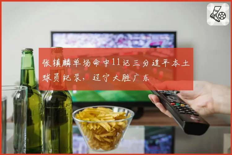 张镇麟单场命中11记三分追平本土球员纪录,辽宁大胜广东