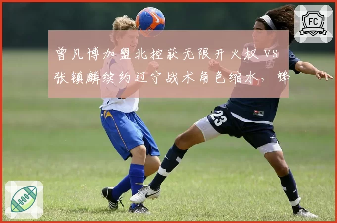 曾凡博加盟北控获无限开火权 vs 张镇麟续约辽宁战术角色缩水,锋线新星境遇两极