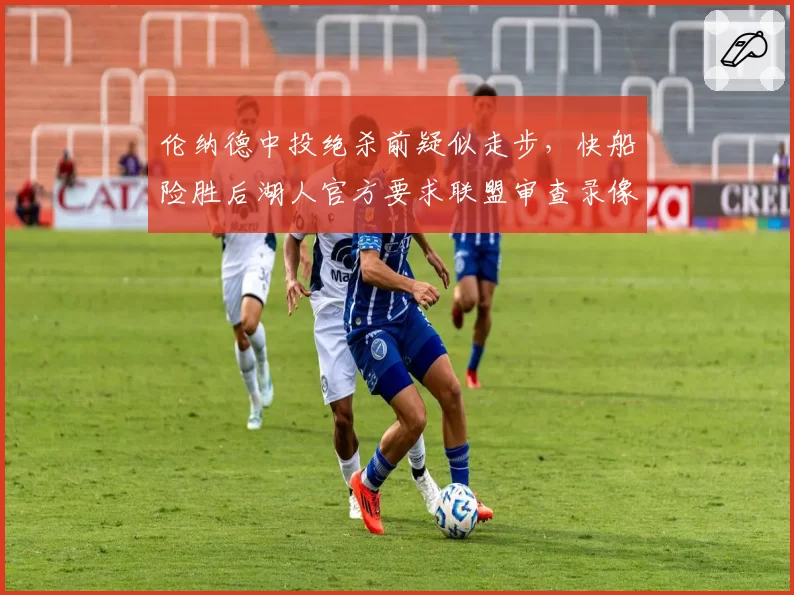 伦纳德中投绝杀前疑似走步,快船险胜后湖人官方要求联盟审查录像