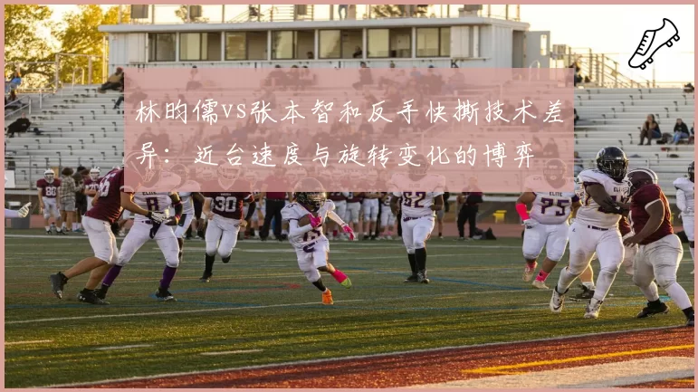 林昀儒vs张本智和反手快撕技术差异:近台速度与旋转变化的博弈