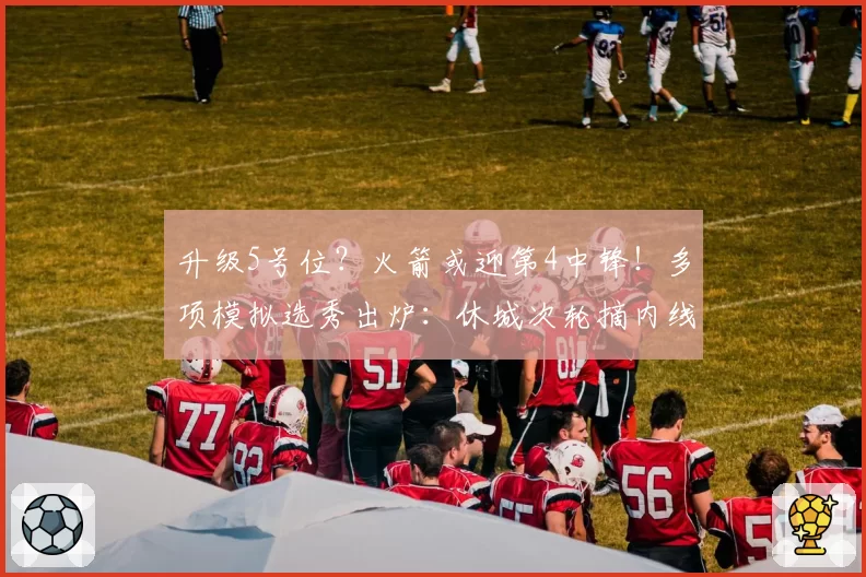 升级5号位?火箭或迎第4中锋!多项模拟选秀出炉:休城次轮摘内线