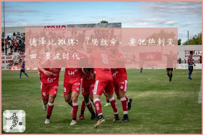 德泽比摊牌:7场救命,要把热刺变回_澳波时代_