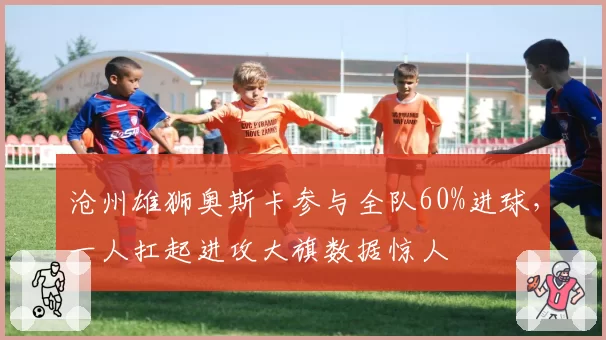 沧州雄狮奥斯卡参与全队60%进球,一人扛起进攻大旗数据惊人