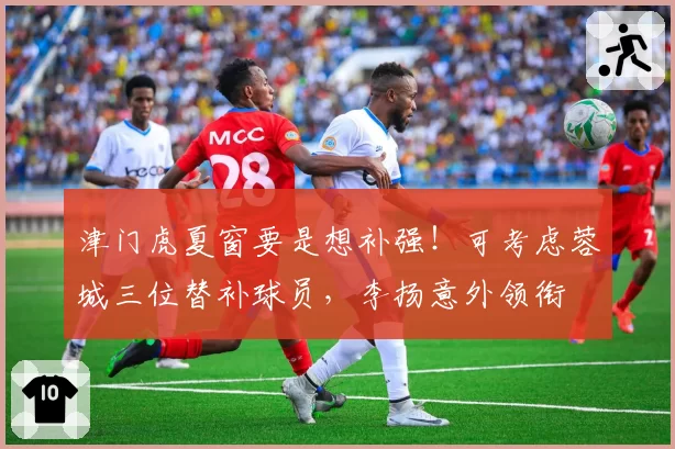 津门虎夏窗要是想补强!可考虑蓉城三位替补球员,李扬意外领衔