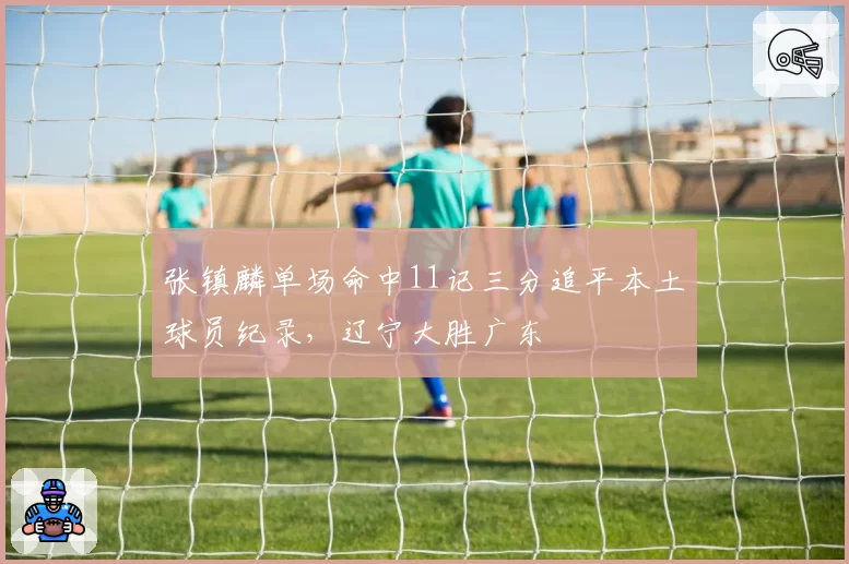 张镇麟单场命中11记三分追平本土球员纪录,辽宁大胜广东