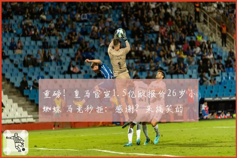 重磅!皇马官宣1.5亿欧报价26岁小蜘蛛 马竞秒拒:感谢?来搞笑的