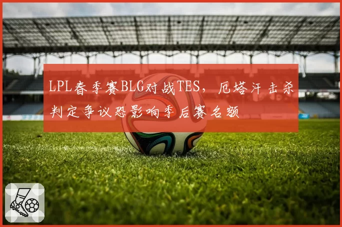 LPL春季赛BLG对战TES，厄塔汗击杀判定争议恐影响季后赛名额