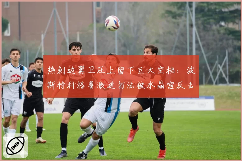 热刺边翼卫压上留下巨大空档,波斯特科格鲁激进打法被水晶宫反击教学